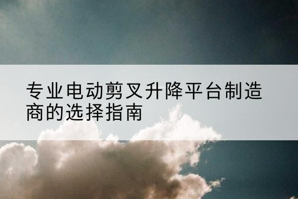 新密电动剪叉升降平台厂家-专业电动剪叉升降平台制造商的选择指南