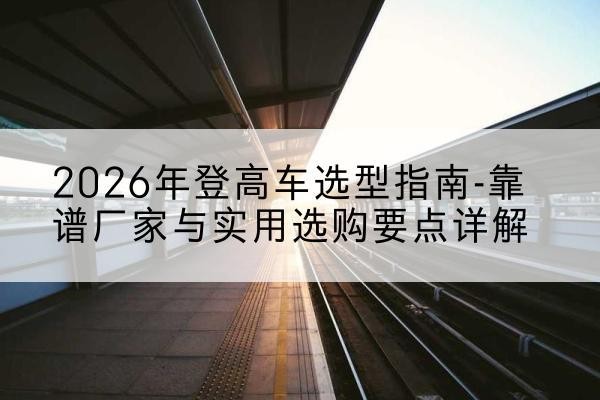 新密登高车厂家推荐-2026年登高车选型指南-靠谱厂家与实用选购要点详解