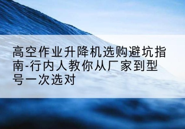 新密升降平台厂家-高空作业升降机选购避坑指南-行内人教你从厂家到型号一次选对