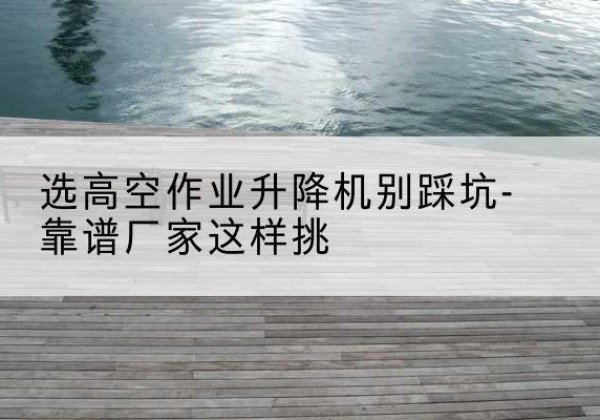 新密剪叉式升降机厂家-选高空作业升降机别踩坑-靠谱厂家这样挑