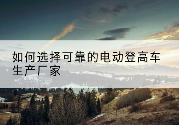 新密电动登高车厂家-如何选择可靠的电动登高车生产厂家