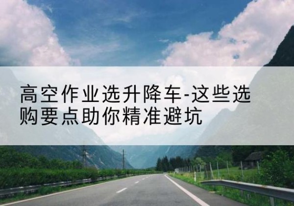 新密升降车厂家-高空作业选升降车-这些选购要点助你*避坑