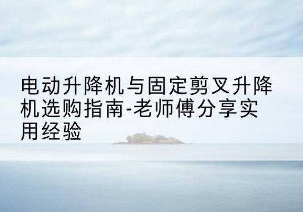 新密电动升降机怎么选-电动升降机与固定剪叉升降机选购指南-老师傅分享实用经验