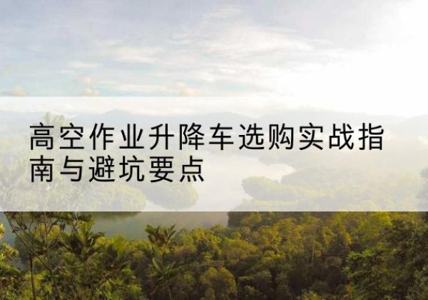 新密升降车怎么选-高空作业升降车选购实战指南与避坑要点