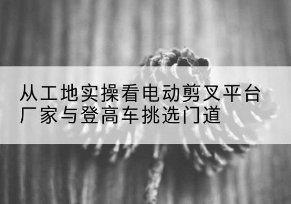 新密电动剪叉升降平台厂家-从工地实操看电动剪叉平台厂家与登高车挑选门道