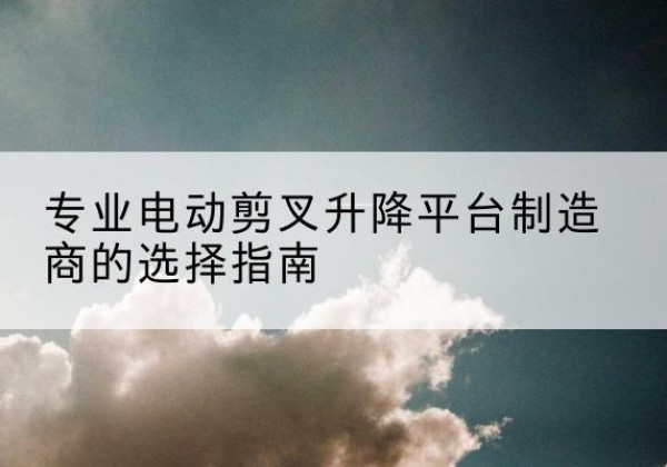 新密电动剪叉升降平台厂家-专业电动剪叉升降平台制造商的选择指南