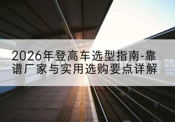 新密登高车厂家推荐-2026年登高车选型指南-靠谱厂家与实用选购要点详解